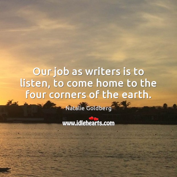 Our job as writers is to listen, to come home to the four corners of the earth. Natalie Goldberg Picture Quote