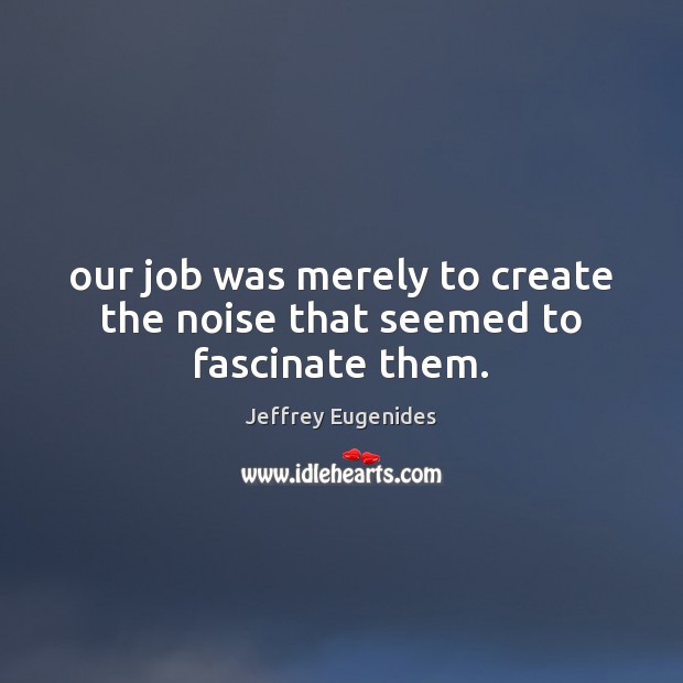 Our job was merely to create the noise that seemed to fascinate them. Jeffrey Eugenides Picture Quote