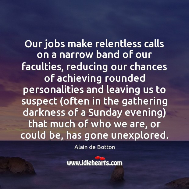 Our jobs make relentless calls on a narrow band of our faculties, Alain de Botton Picture Quote