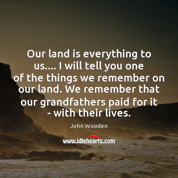Our land is everything to us…. I will tell you one of John Wooden Picture Quote