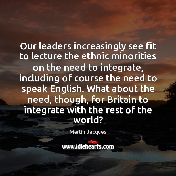 Our leaders increasingly see fit to lecture the ethnic minorities on the Martin Jacques Picture Quote