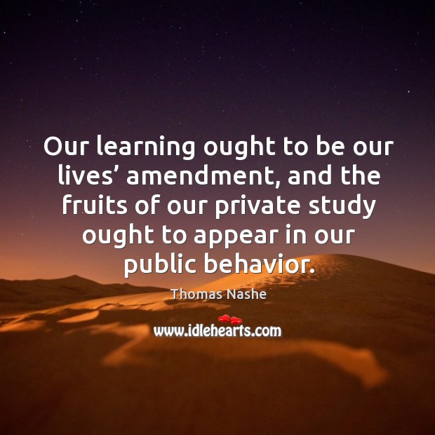 Our learning ought to be our lives’ amendment, and the fruits of our private study ought to appear in our public behavior. Thomas Nashe Picture Quote