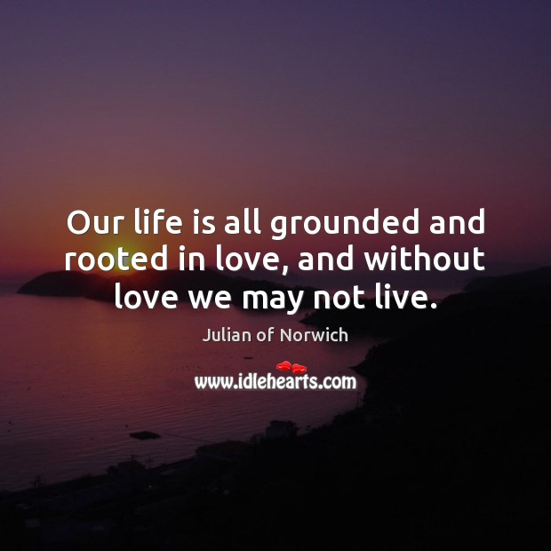 Our life is all grounded and rooted in love, and without love we may not live. Julian of Norwich Picture Quote