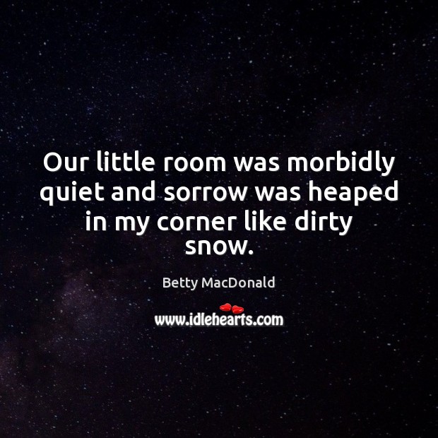 Our little room was morbidly quiet and sorrow was heaped in my corner like dirty snow. Betty MacDonald Picture Quote