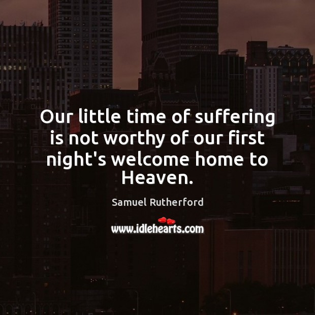Our little time of suffering is not worthy of our first night’s welcome home to Heaven. Samuel Rutherford Picture Quote
