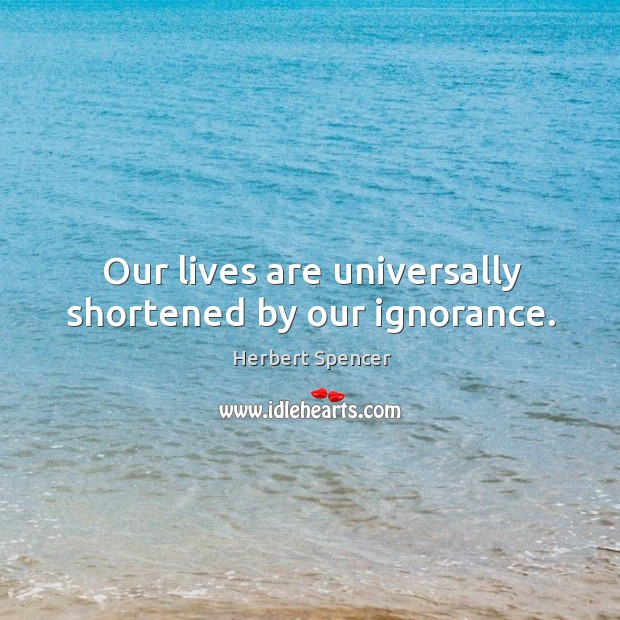 Our lives are universally shortened by our ignorance. Herbert Spencer Picture Quote