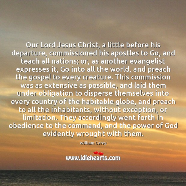 Our Lord Jesus Christ, a little before his departure, commissioned his apostles William Carey Picture Quote