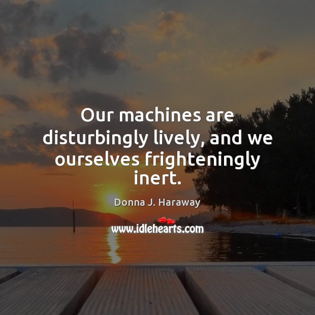 Our machines are disturbingly lively, and we ourselves frighteningly inert. Donna J. Haraway Picture Quote