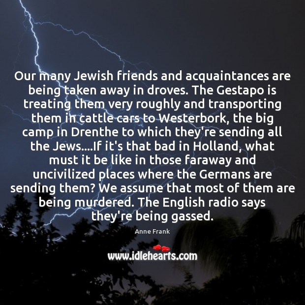 Our many Jewish friends and acquaintances are being taken away in droves. Anne Frank Picture Quote