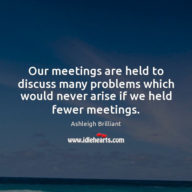 Our meetings are held to discuss many problems which would never arise Image
