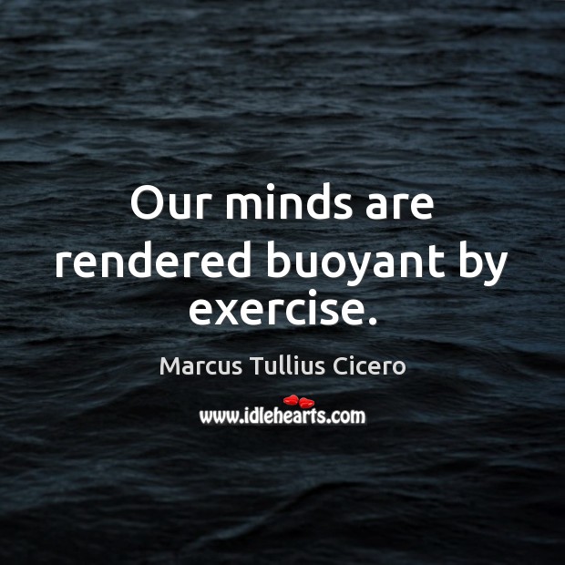 Our minds are rendered buoyant by exercise. 