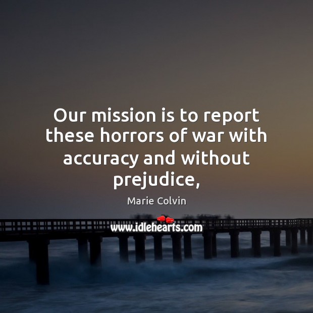 Our mission is to report these horrors of war with accuracy and without prejudice, Marie Colvin Picture Quote
