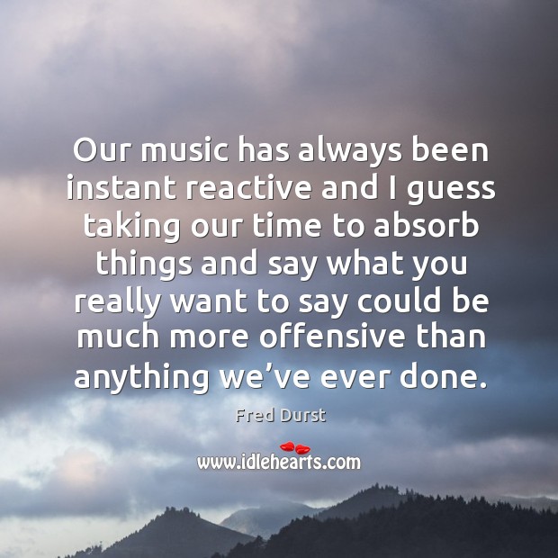 Our music has always been instant reactive and I guess taking our time to absorb things and Image