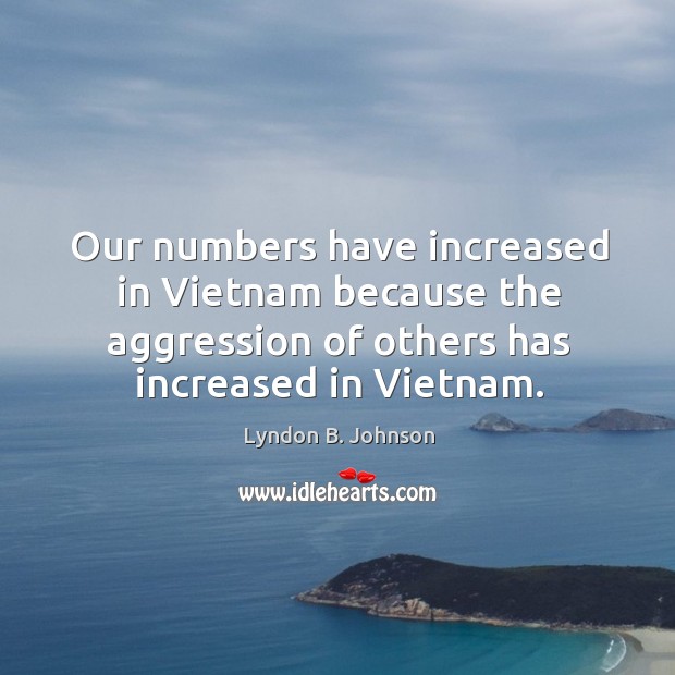 Our numbers have increased in vietnam because the aggression of others has increased in vietnam. 