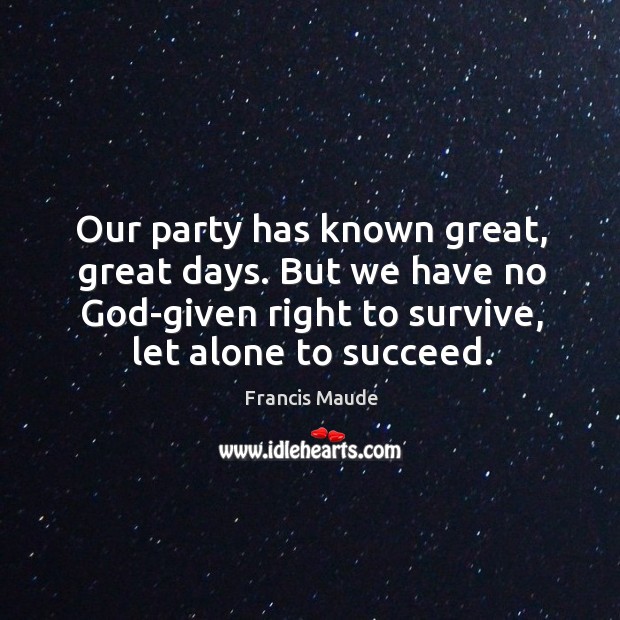 Our party has known great, great days. But we have no God-given right to survive, let alone to succeed. Francis Maude Picture Quote