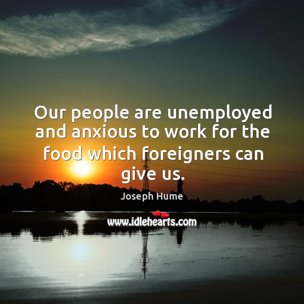 Our people are unemployed and anxious to work for the food which foreigners can give us. Joseph Hume Picture Quote