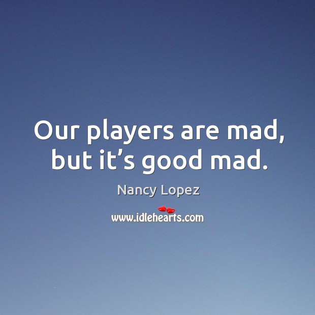 Our players are mad, but it’s good mad. Nancy Lopez Picture Quote