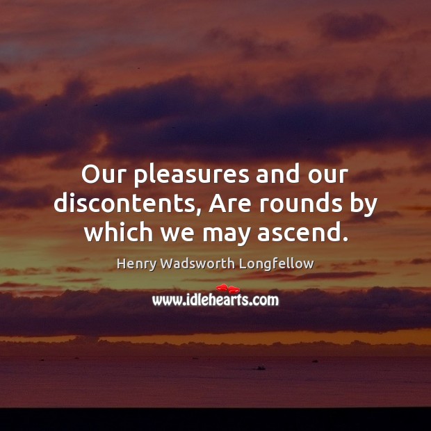 Our pleasures and our discontents, Are rounds by which we may ascend. Henry Wadsworth Longfellow Picture Quote