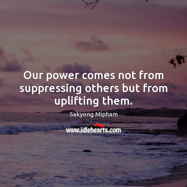 Our power comes not from suppressing others but from uplifting them. Sakyong Mipham Picture Quote