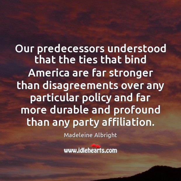 Our predecessors understood that the ties that bind America are far stronger Madeleine Albright Picture Quote