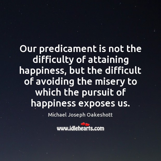 Our predicament is not the difficulty of attaining happiness, but the difficult Michael Joseph Oakeshott Picture Quote