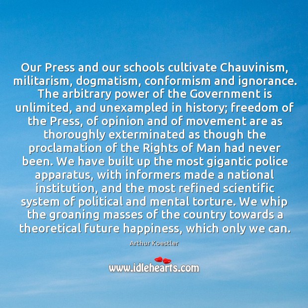 Our Press and our schools cultivate Chauvinism, militarism, dogmatism, conformism and ignorance. Arthur Koestler Picture Quote
