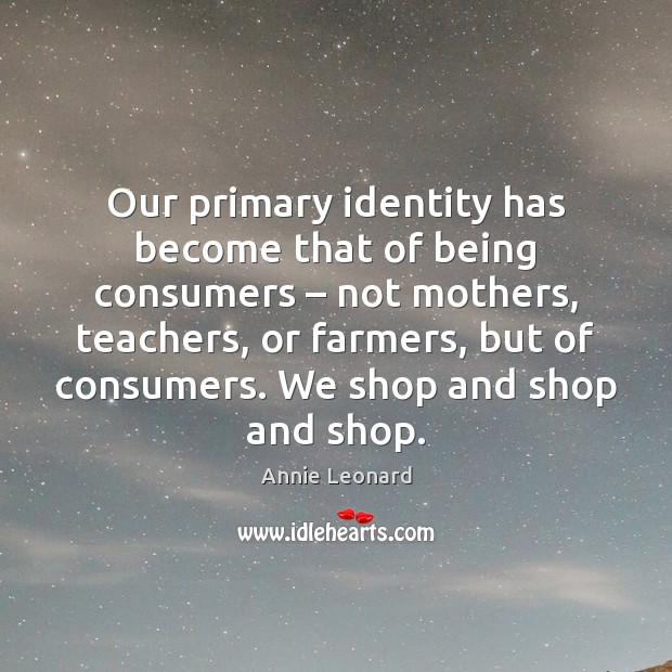 Our primary identity has become that of being consumers – not mothers, teachers, 