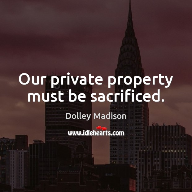 Our private property must be sacrificed. Dolley Madison Picture Quote