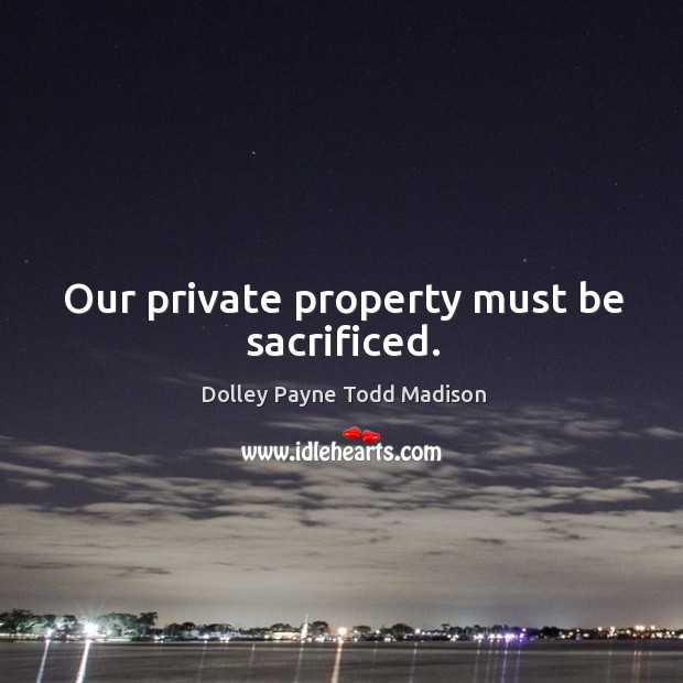 Our private property must be sacrificed. Dolley Payne Todd Madison Picture Quote