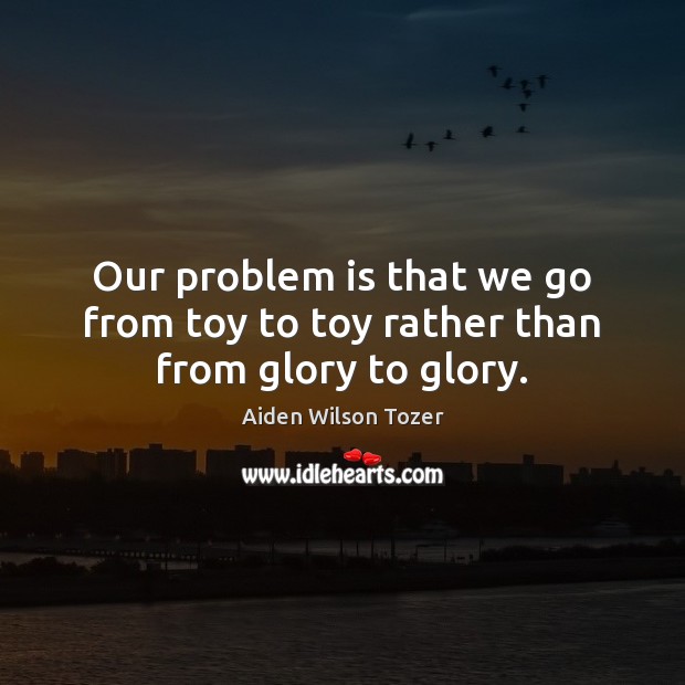Our problem is that we go from toy to toy rather than from glory to glory. Aiden Wilson Tozer Picture Quote