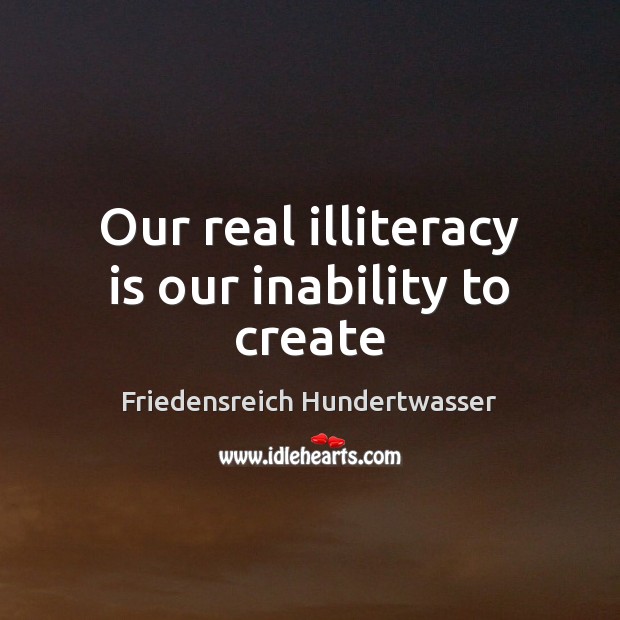 Our real illiteracy is our inability to create 