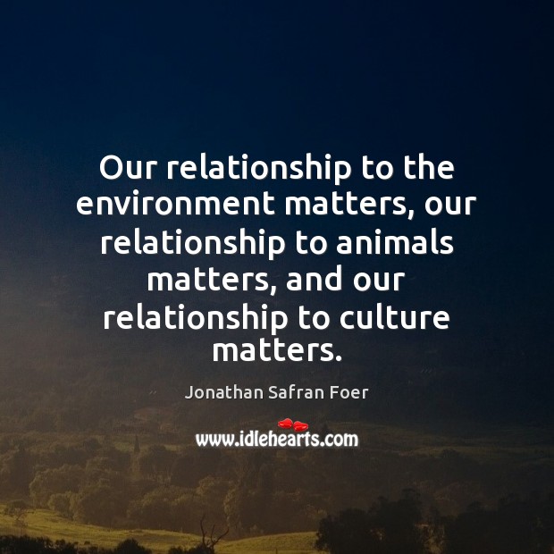 Our relationship to the environment matters, our relationship to animals matters, and Jonathan Safran Foer Picture Quote