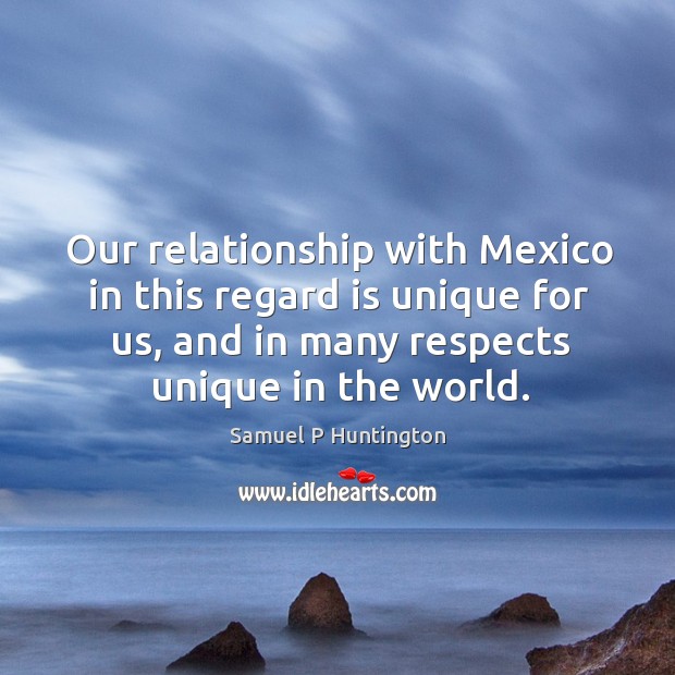 Our relationship with mexico in this regard is unique for us, and in many respects unique in the world. Image