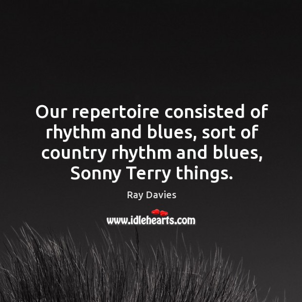 Our repertoire consisted of rhythm and blues, sort of country rhythm and blues, sonny terry things. Ray Davies Picture Quote