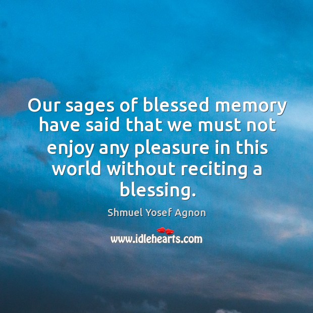 Our sages of blessed memory have said that we must not enjoy any pleasure in this world without reciting a blessing. Shmuel Yosef Agnon Picture Quote