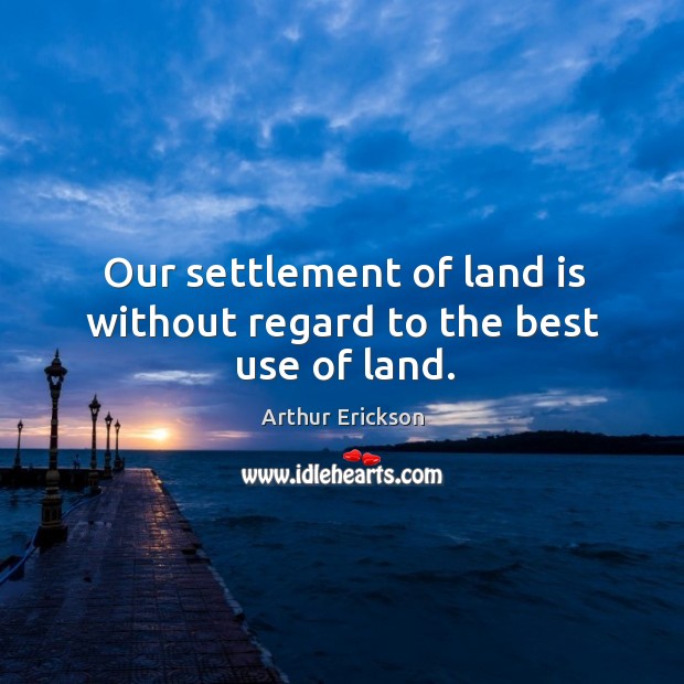 Our settlement of land is without regard to the best use of land. Arthur Erickson Picture Quote