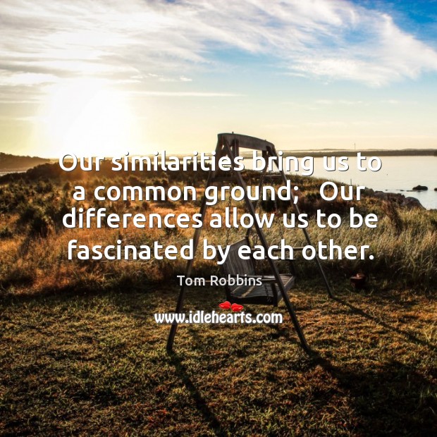 Our similarities bring us to a common ground;   Our differences allow us 