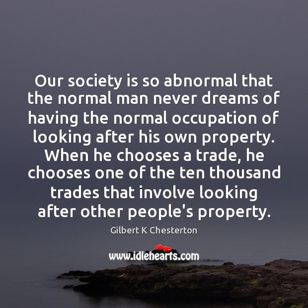 Our society is so abnormal that the normal man never dreams of Gilbert K Chesterton Picture Quote