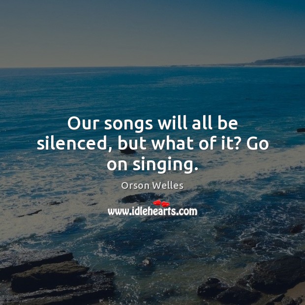 Our songs will all be silenced, but what of it? Go on singing. Orson Welles Picture Quote