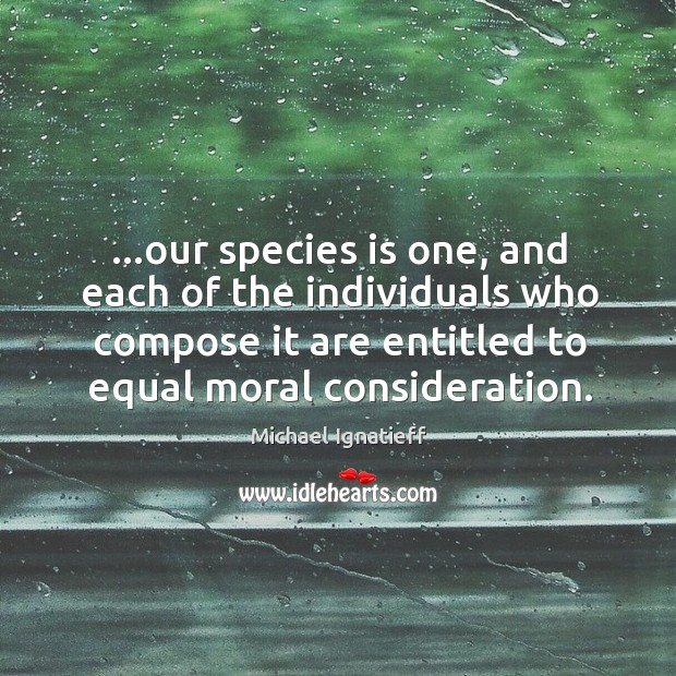 …our species is one, and each of the individuals who compose it Michael Ignatieff Picture Quote