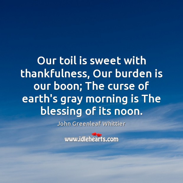 Our toil is sweet with thankfulness, Our burden is our boon; The John Greenleaf Whittier Picture Quote