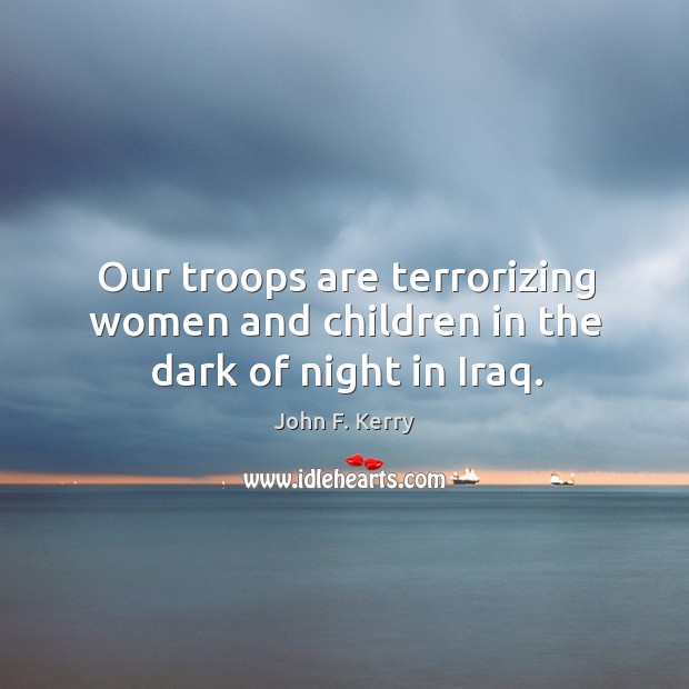 Our troops are terrorizing women and children in the dark of night in Iraq. John F. Kerry Picture Quote
