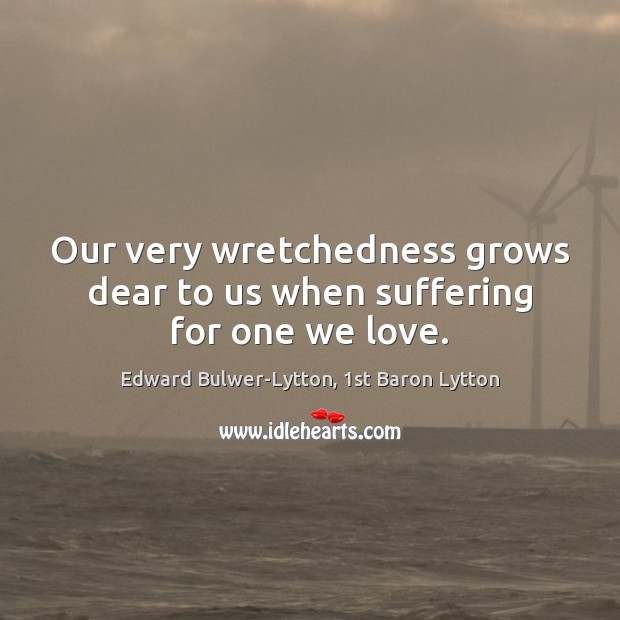 Our very wretchedness grows dear to us when suffering for one we love. Edward Bulwer-Lytton, 1st Baron Lytton Picture Quote