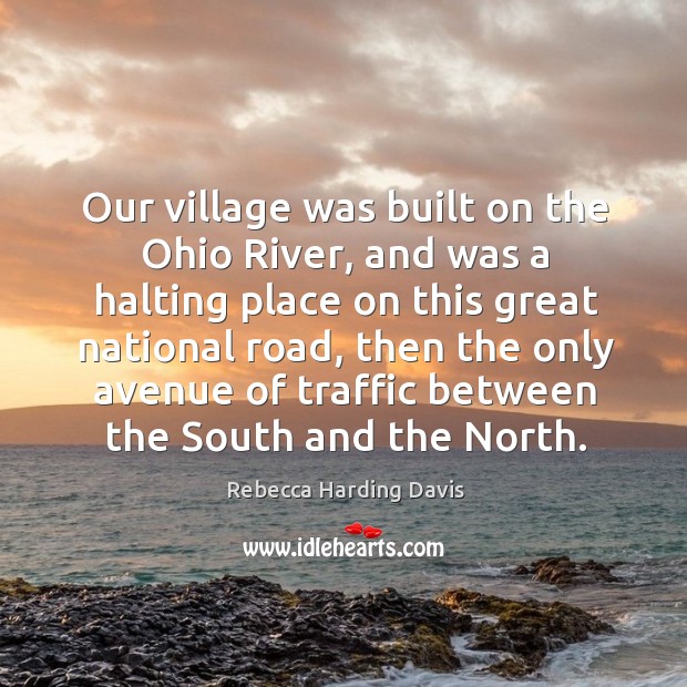 Our village was built on the ohio river, and was a halting place on this great national road Rebecca Harding Davis Picture Quote