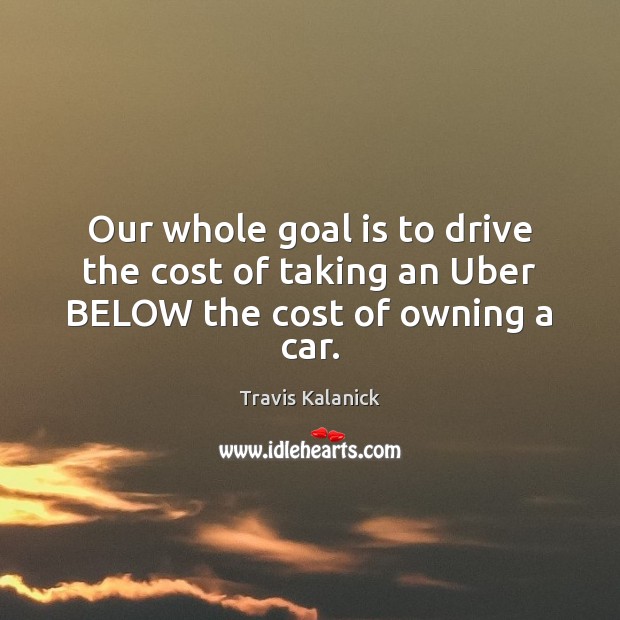 Our whole goal is to drive the cost of taking an Uber BELOW the cost of owning a car. Travis Kalanick Picture Quote