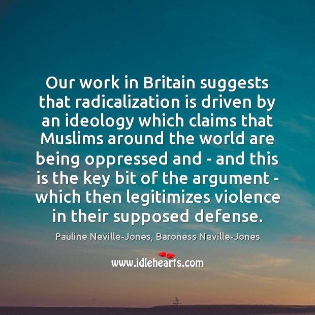 Our work in Britain suggests that radicalization is driven by an ideology Pauline Neville-Jones, Baroness Neville-Jones Picture Quote