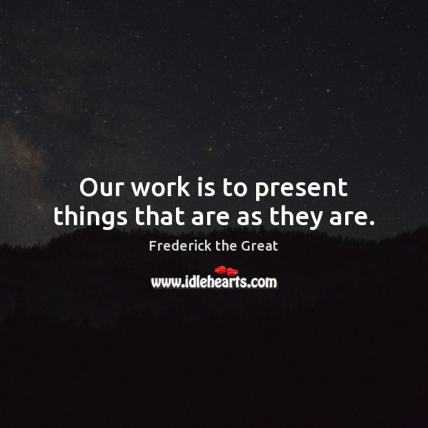 Our work is to present things that are as they are. Frederick the Great Picture Quote