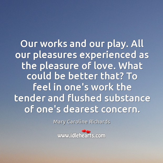 Our works and our play. All our pleasures experienced as the pleasure Mary Caroline Richards Picture Quote