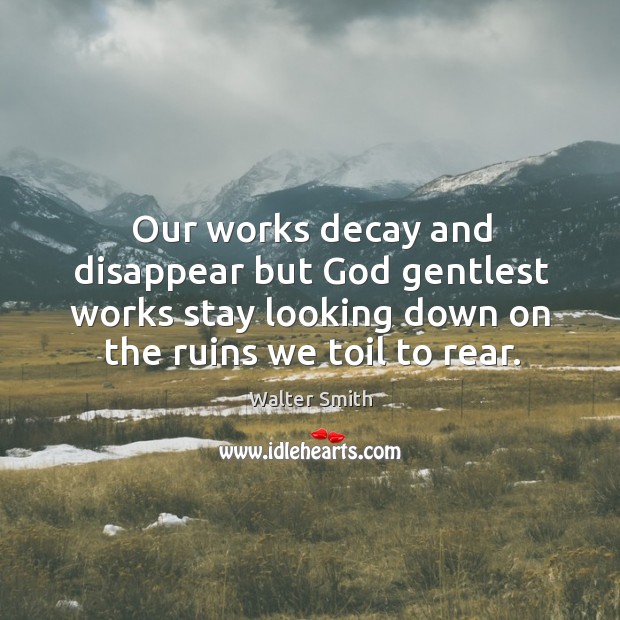 Our works decay and disappear but God gentlest works stay looking down on the ruins we toil to rear. Walter Smith Picture Quote