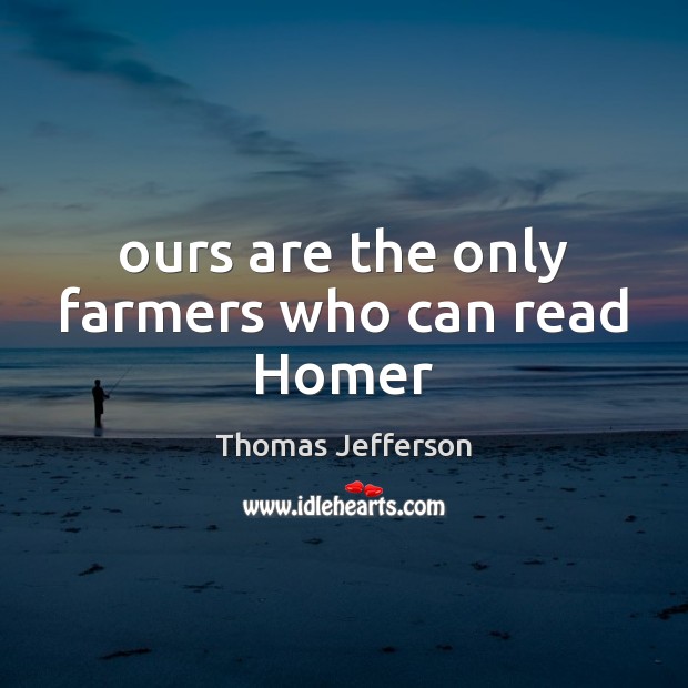 Ours are the only farmers who can read Homer Thomas Jefferson Picture Quote